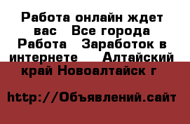 Работа онлайн ждет вас - Все города Работа » Заработок в интернете   . Алтайский край,Новоалтайск г.